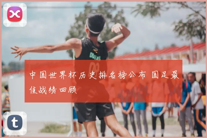 中国世界杯历史排名榜公布 国足最佳战绩回顾