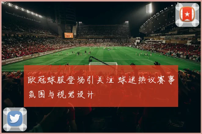 欧冠球服登场引关注 球迷热议赛事氛围与视觉设计