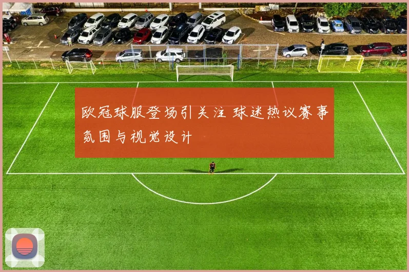 欧冠球服登场引关注 球迷热议赛事氛围与视觉设计