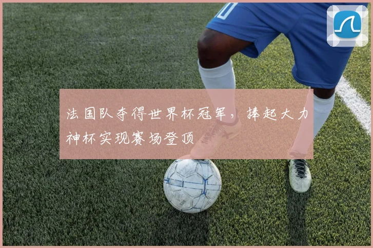 法国队夺得世界杯冠军,捧起大力神杯实现赛场登顶