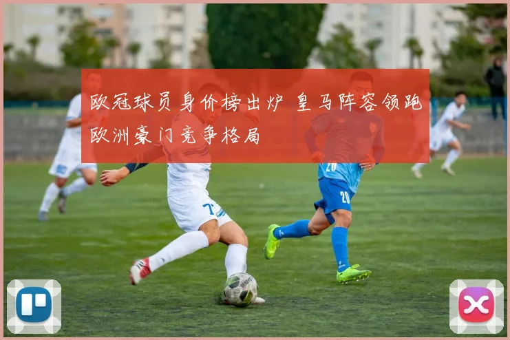 欧冠球员身价榜出炉 皇马阵容领跑欧洲豪门竞争格局