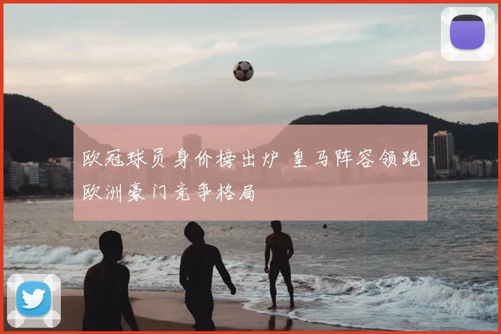 欧冠球员身价榜出炉 皇马阵容领跑欧洲豪门竞争格局