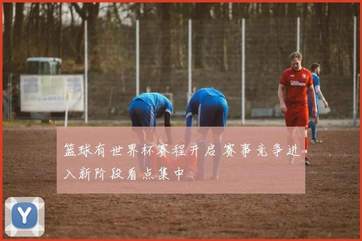 篮球有世界杯赛程开启 赛事竞争进入新阶段看点集中