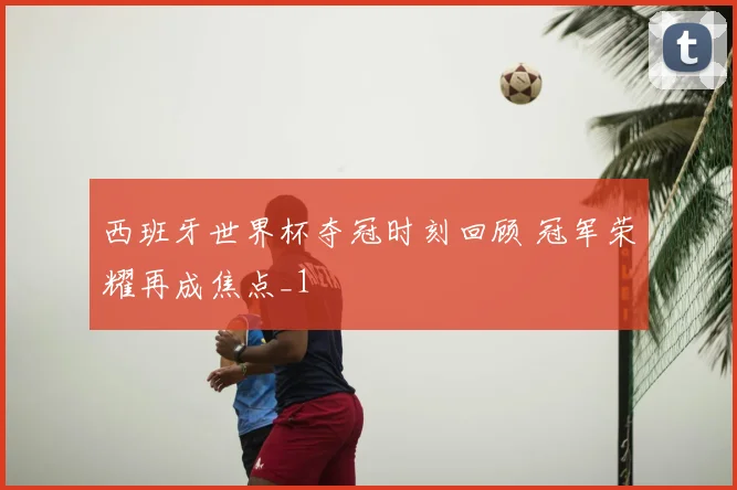 西班牙世界杯夺冠时刻回顾 冠军荣耀再成焦点_1