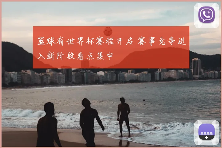 篮球有世界杯赛程开启 赛事竞争进入新阶段看点集中